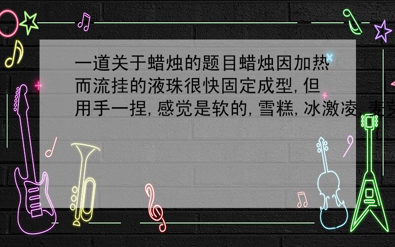 一道关于蜡烛的题目蜡烛因加热而流挂的液珠很快固定成型,但用手一捏,感觉是软的,雪糕,冰激凌,麦芽糖都是由多种成分组成的物