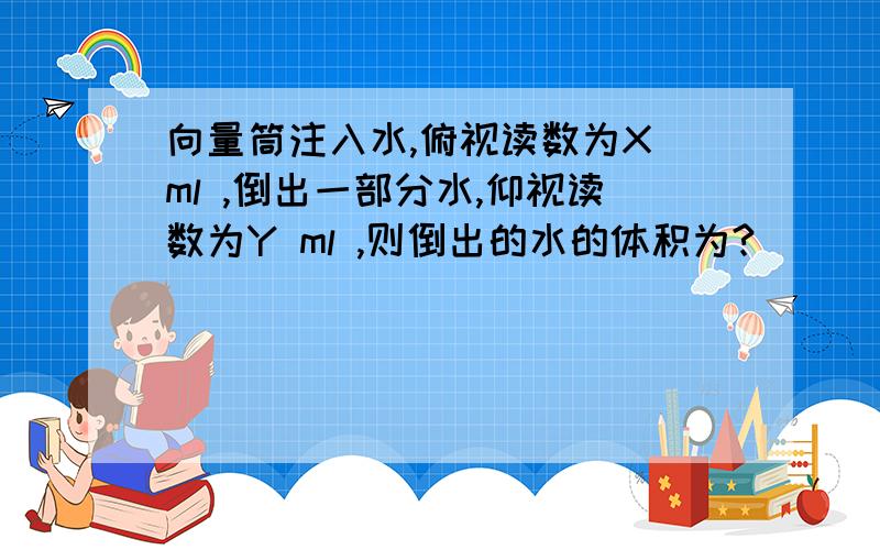 向量筒注入水,俯视读数为X ml ,倒出一部分水,仰视读数为Y ml ,则倒出的水的体积为?