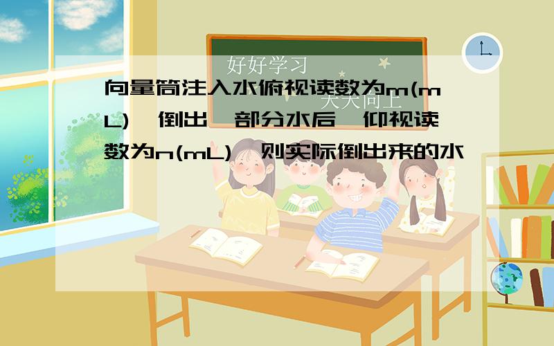 向量筒注入水俯视读数为m(mL),倒出一部分水后,仰视读数为n(mL),则实际倒出来的水