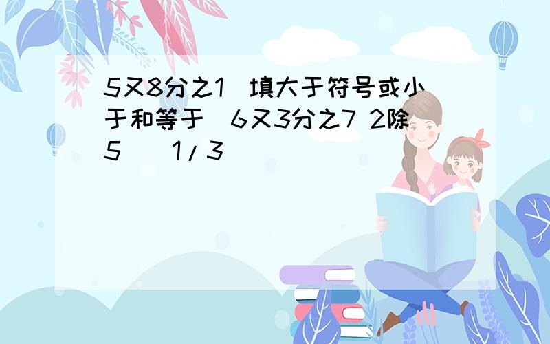 5又8分之1（填大于符号或小于和等于）6又3分之7 2除5（）1/3