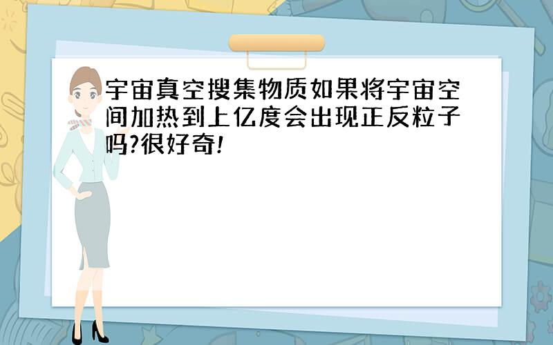 宇宙真空搜集物质如果将宇宙空间加热到上亿度会出现正反粒子吗?很好奇!