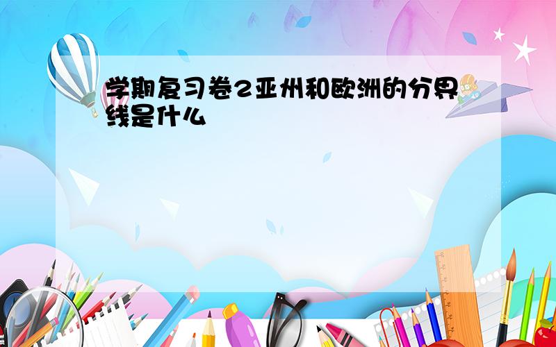 学期复习卷2亚州和欧洲的分界线是什么