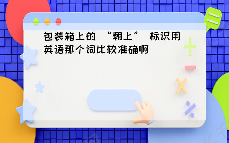 包装箱上的 “朝上” 标识用英语那个词比较准确啊