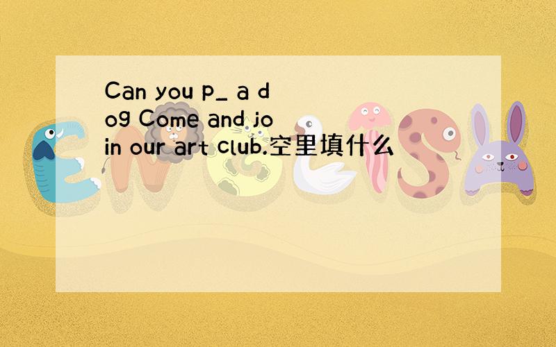 Can you p_ a dog Come and join our art club.空里填什么