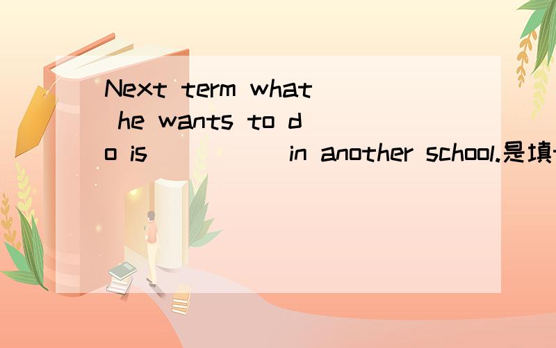 Next term what he wants to do is _____in another school.是填to