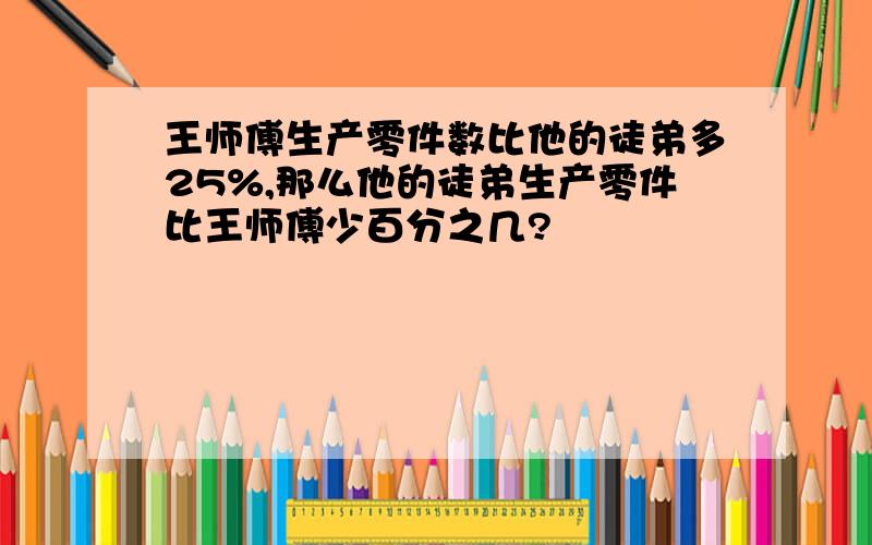 王师傅生产零件数比他的徒弟多25%,那么他的徒弟生产零件比王师傅少百分之几?