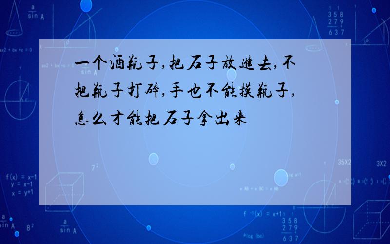 一个酒瓶子,把石子放进去,不把瓶子打碎,手也不能摸瓶子,怎么才能把石子拿出来