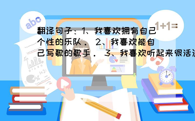 翻译句子：1、我喜欢拥有自己个性的乐队。 2、我喜欢能自己写歌的歌手。 3、我喜欢听起来很活泼的音乐。