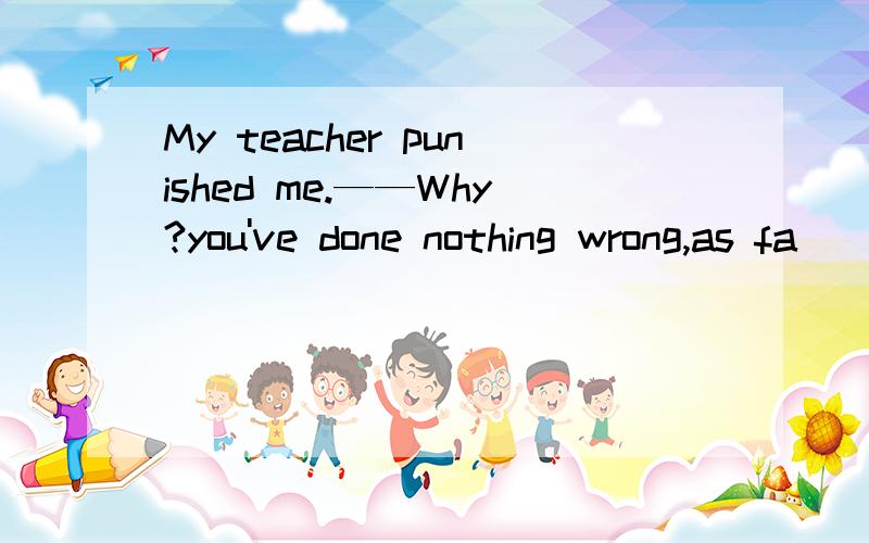 My teacher punished me.——Why?you've done nothing wrong,as fa