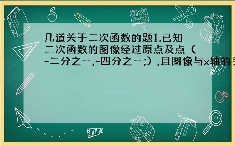 几道关于二次函数的题1.已知二次函数的图像经过原点及点（-二分之一,-四分之一;）,且图像与x轴的另一交点到原点的距离为