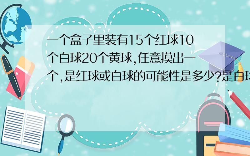 一个盒子里装有15个红球10个白球20个黄球,任意摸出一个,是红球或白球的可能性是多少?是白球或黄球呢?