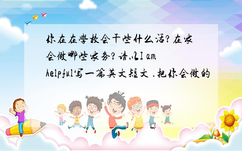 你在在学校会干些什么活?在家会做哪些家务?请以I am helpful写一篇英文短文 .把你会做的