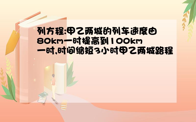 列方程:甲乙两城的列车速度由80km一时提高到100km一时,时间缩短3小时甲乙两城路程