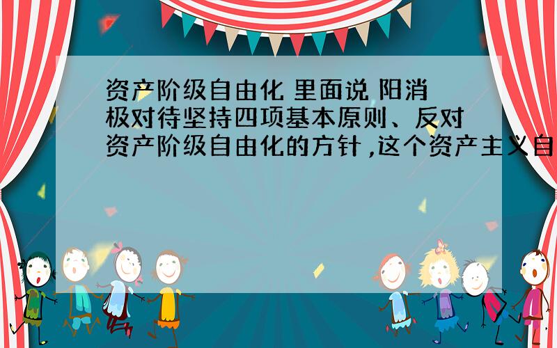 资产阶级自由化 里面说 阳消极对待坚持四项基本原则、反对资产阶级自由化的方针 ,这个资产主义自由化 不是和 四项基本原则