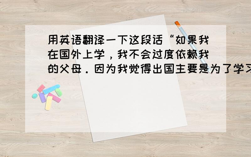 用英语翻译一下这段话“如果我在国外上学，我不会过度依赖我的父母。因为我觉得出国主要是为了学习知识，其次就是锻炼自己独立生