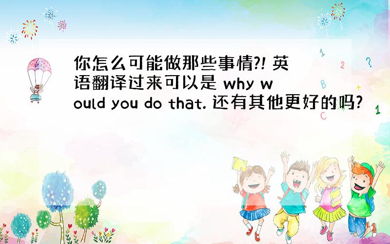 你怎么可能做那些事情?! 英语翻译过来可以是 why would you do that. 还有其他更好的吗?