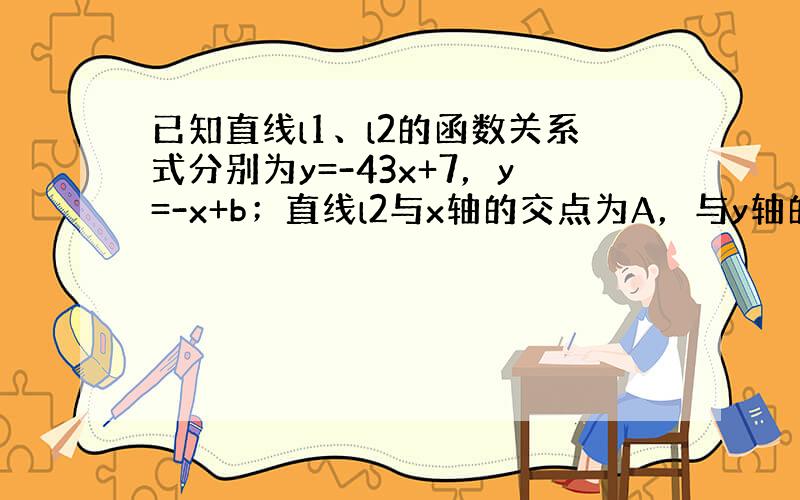 已知直线l1、l2的函数关系式分别为y=-43x+7，y=-x+b；直线l2与x轴的交点为A，与y轴的交点为B，