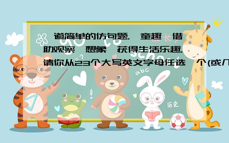 一道简单的仿句题.《童趣》借助观察、想象,获得生活乐趣.请你从23个大写英文字母任选一个(或几个),发挥想象,仿写句子.