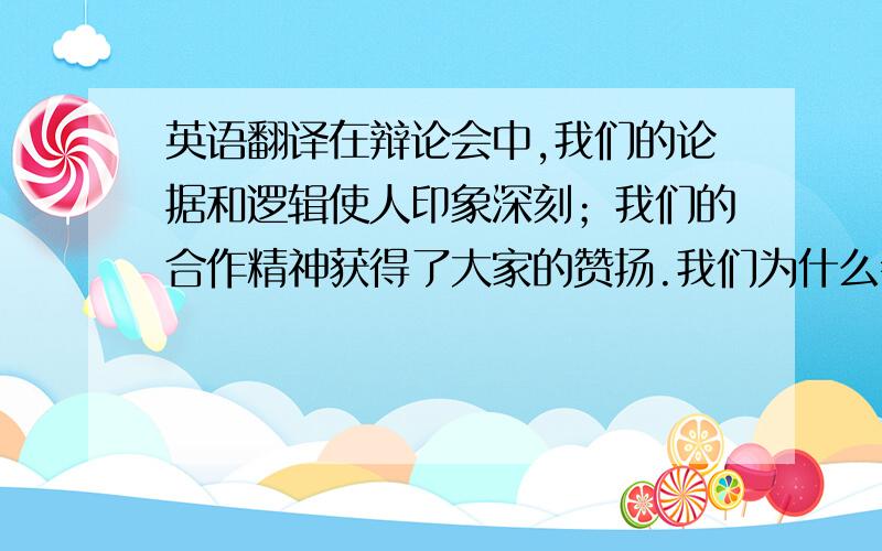 英语翻译在辩论会中,我们的论据和逻辑使人印象深刻；我们的合作精神获得了大家的赞扬.我们为什么会获胜?首先,我们分组收集证