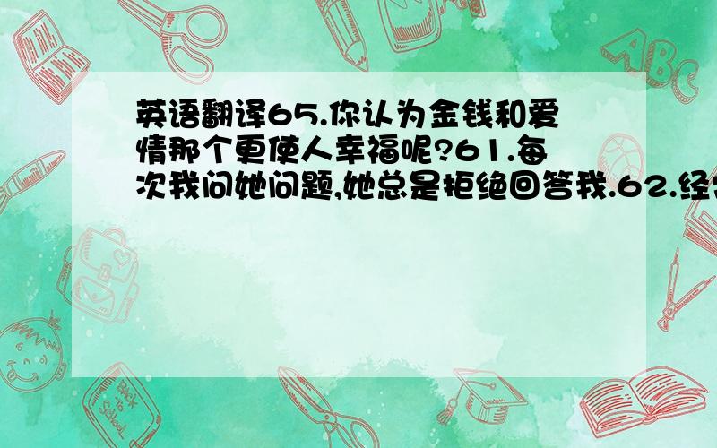 英语翻译65.你认为金钱和爱情那个更使人幸福呢?61.每次我问她问题,她总是拒绝回答我.62.经常进行户外运动会是你身体