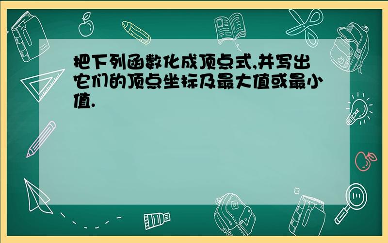 把下列函数化成顶点式,并写出它们的顶点坐标及最大值或最小值.