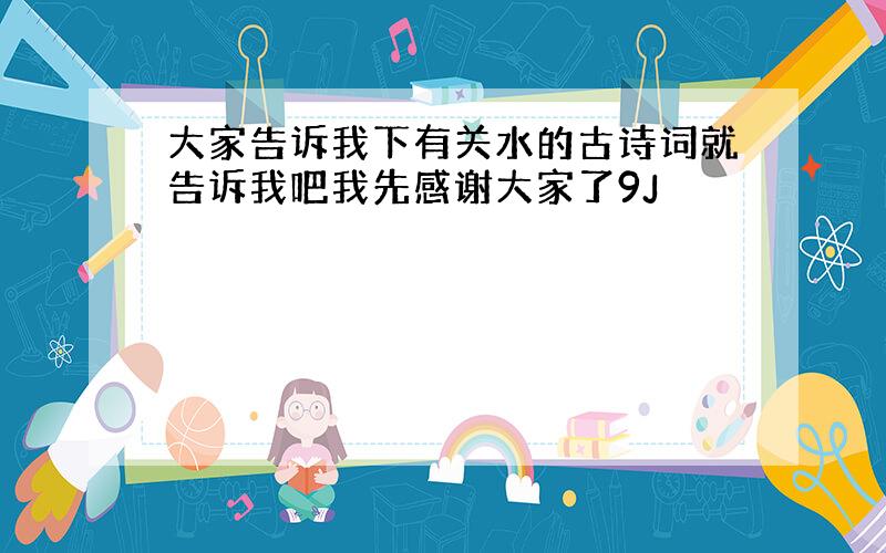 大家告诉我下有关水的古诗词就告诉我吧我先感谢大家了9J