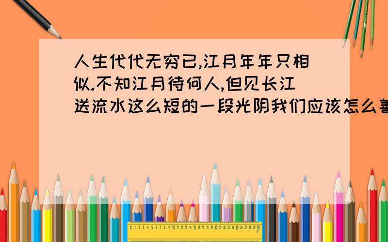 人生代代无穷已,江月年年只相似.不知江月待何人,但见长江送流水这么短的一段光阴我们应该怎么善待人生