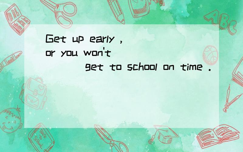 Get up early ,or you won't_____ get to school on time .