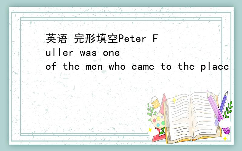 英语 完形填空Peter Fuller was one of the men who came to the place