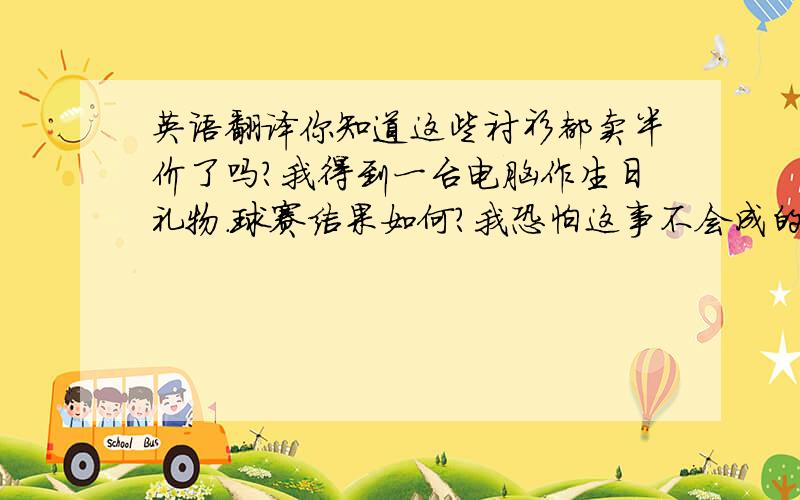 英语翻译你知道这些衬衫都卖半价了吗?我得到一台电脑作生日礼物.球赛结果如何?我恐怕这事不会成的.我曾试着减肥,但是毫无效