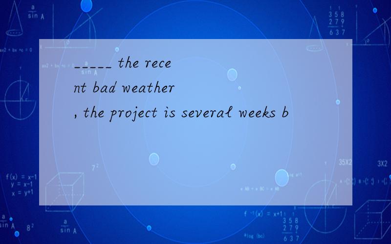 _____ the recent bad weather, the project is several weeks b