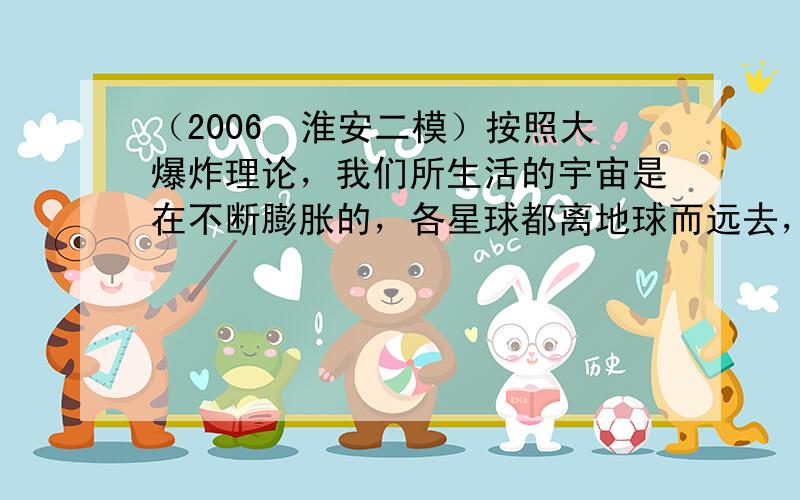 （2006•淮安二模）按照大爆炸理论，我们所生活的宇宙是在不断膨胀的，各星球都离地球而远去，由此可以断言（　　）