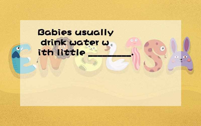 Babies usually drink water with little _________.