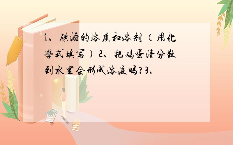 1、碘酒的溶质和溶剂 （用化学式填写） 2、把鸡蛋清分散到水里会形成溶液吗?3、