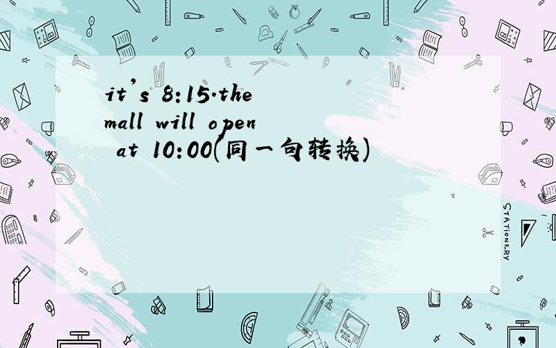 it's 8:15.the mall will open at 10:00(同一句转换)