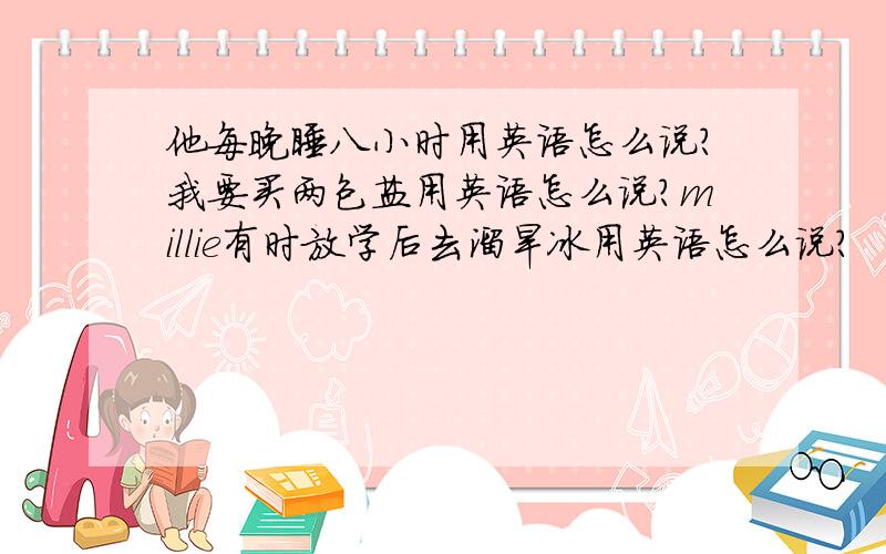 他每晚睡八小时用英语怎么说?我要买两包盐用英语怎么说?millie有时放学后去溜旱冰用英语怎么说?