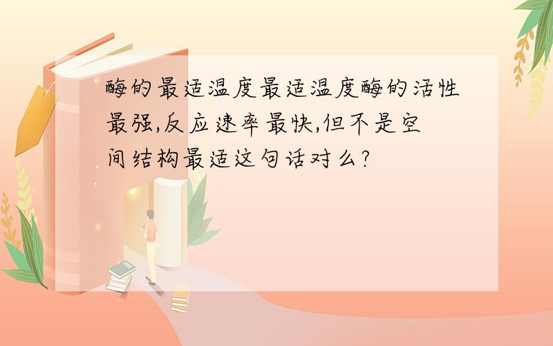 酶的最适温度最适温度酶的活性最强,反应速率最快,但不是空间结构最适这句话对么?