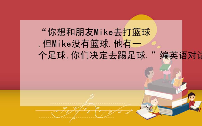 “你想和朋友Mike去打篮球,但Mike没有篮球.他有一个足球,你们决定去踢足球.”编英语对话,不少于八句