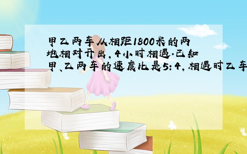 甲乙两车从相距1800米的两地相对开出,4小时相遇.已知甲、乙两车的速度比是5：4,相遇时乙车共?