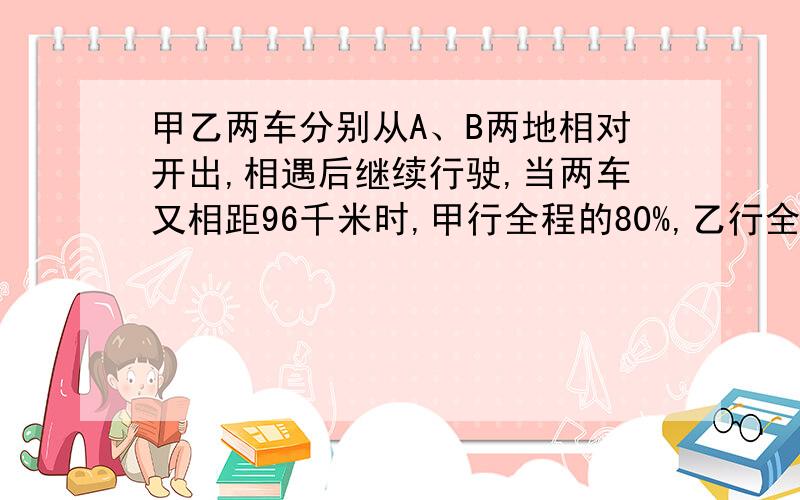 甲乙两车分别从A、B两地相对开出,相遇后继续行驶,当两车又相距96千米时,甲行全程的80%,乙行全程的60%