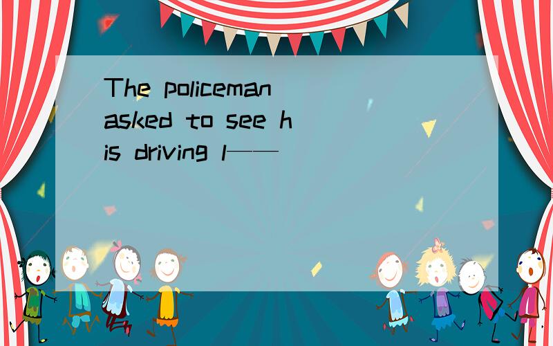 The policeman asked to see his driving l——