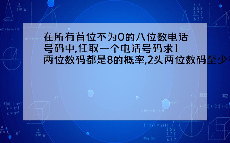 在所有首位不为0的八位数电话号码中,任取一个电话号码求1两位数码都是8的概率,2头两位数码至少有一个不超过8的概率,3头