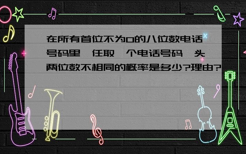 在所有首位不为0的八位数电话号码里,任取一个电话号码,头两位数不相同的概率是多少?理由?