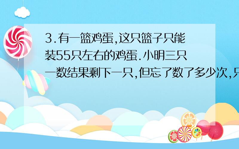 3.有一篮鸡蛋,这只篮子只能装55只左右的鸡蛋.小明三只一数结果剩下一只,但忘了数了多少次,只好重数,他五只一数剩下两只