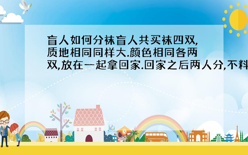 盲人如何分袜盲人共买袜四双,质地相同同样大.颜色相同各两双,放在一起拿回家.回家之后两人分,不料颜色已混杂.只有商标还完