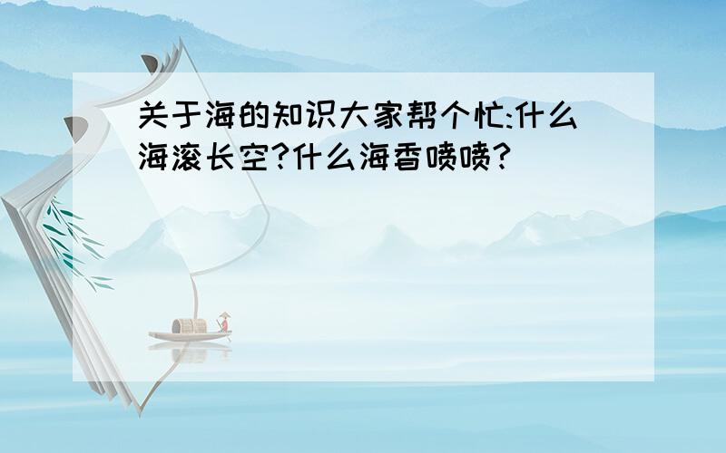 关于海的知识大家帮个忙:什么海滚长空?什么海香喷喷?