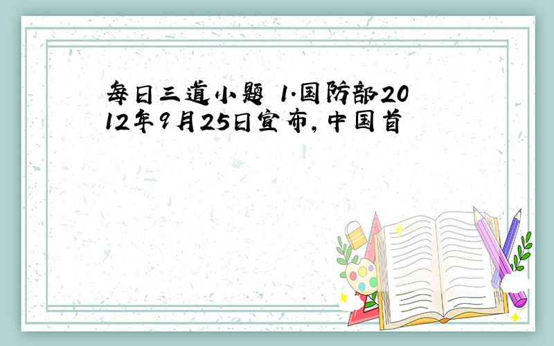 每日三道小题 1.国防部2012年9月25日宣布,中国首