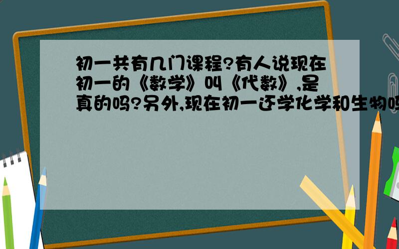 初一共有几门课程?有人说现在初一的《数学》叫《代数》,是真的吗?另外,现在初一还学化学和生物吗?生物是分成“植物”和“动