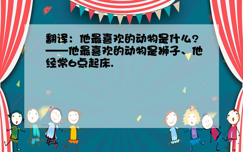 翻译：他最喜欢的动物是什么?——他最喜欢的动物是狮子、他经常6点起床.