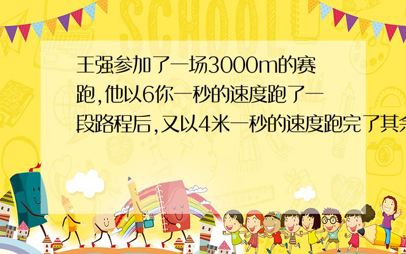 王强参加了一场3000m的赛跑,他以6你一秒的速度跑了一段路程后,又以4米一秒的速度跑完了其余的路程,...